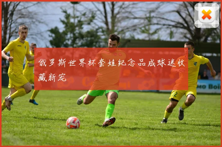 俄罗斯世界杯套娃纪念品成球迷收藏新宠