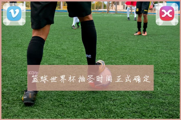 篮球世界杯抽签时间正式确定