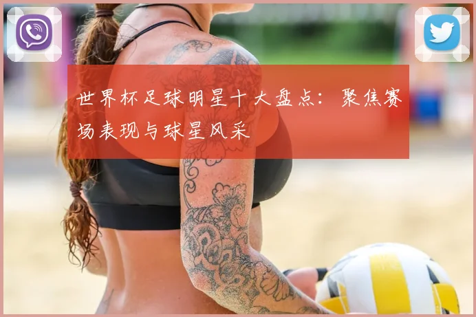 世界杯足球明星十大盘点:聚焦赛场表现与球星风采