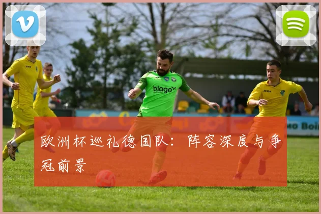 欧洲杯巡礼德国队:阵容深度与争冠前景