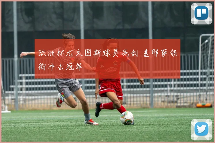 欧洲杯尤文图斯球员亮剑 基耶萨领衔冲击冠军