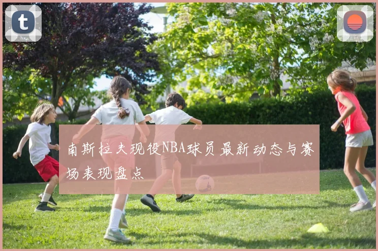 南斯拉夫现役NBA球员最新动态与赛场表现盘点
