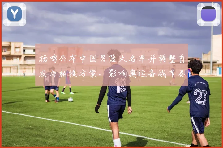 杨鸣公布中国男篮大名单并调整首发与轮换方案,影响奥运备战节奏