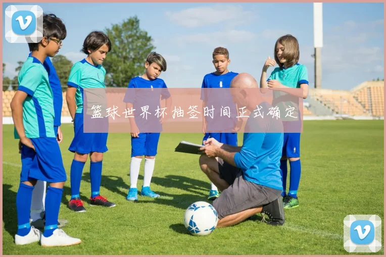 篮球世界杯抽签时间正式确定
