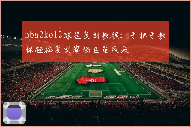 nba2kol2球星复刻教程：手把手教你轻松复刻赛场巨星风采