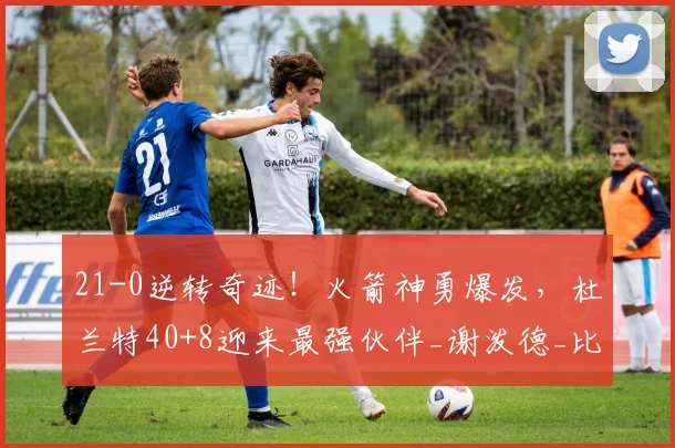 21-0逆转奇迹!火箭神勇爆发,杜兰特40+8迎来最强伙伴_谢泼德_比赛_NBA