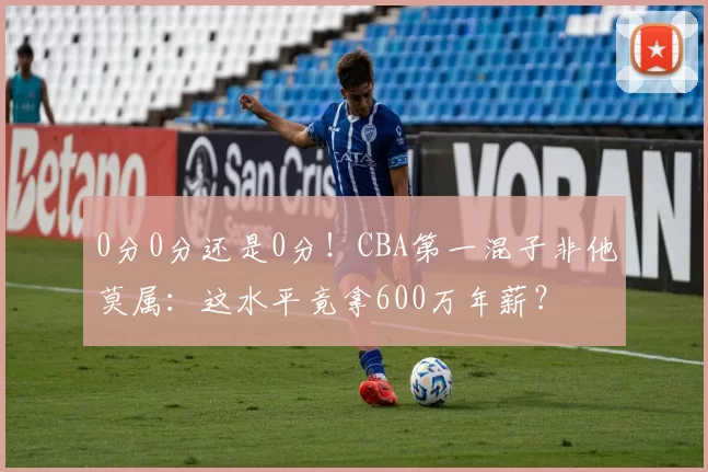0分0分还是0分!CBA第一混子非他莫属:这水平竟拿600万年薪?