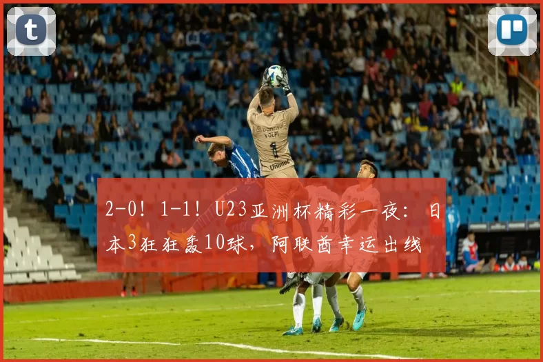 2-0!1-1!U23亚洲杯精彩一夜:日本3狂狂轰10球,阿联酋幸运出线
