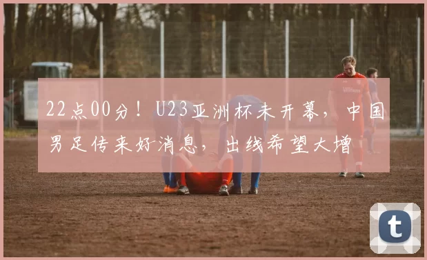 22点00分!U23亚洲杯未开幕,中国男足传来好消息,出线希望大增