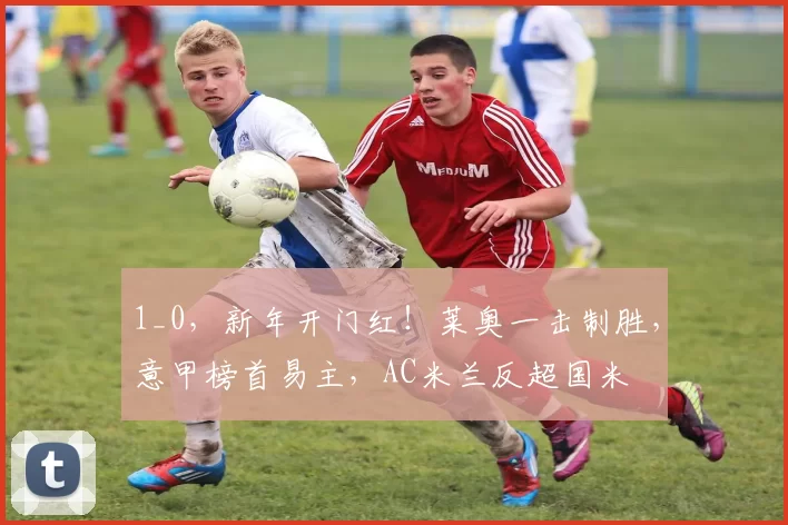 1_0,新年开门红!莱奥一击制胜,意甲榜首易主,AC米兰反超国米