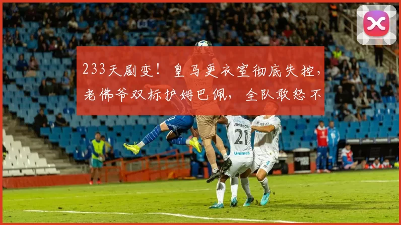 233天剧变!皇马更衣室彻底失控,老佛爷双标护姆巴佩,全队敢怒不敢言!_球员_队内_特权