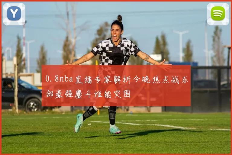 0.8nba直播专家解析今晚焦点战东部豪强鏖斗谁能突围