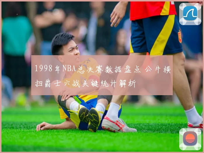 1998年NBA总决赛数据盘点 公牛横扫爵士六战关键统计解析
