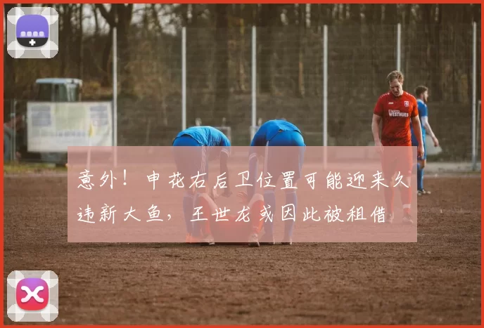 意外!申花右后卫位置可能迎来久违新大鱼,王世龙或因此被租借