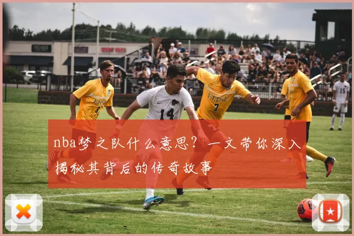 nba梦之队什么意思?一文带你深入揭秘其背后的传奇故事