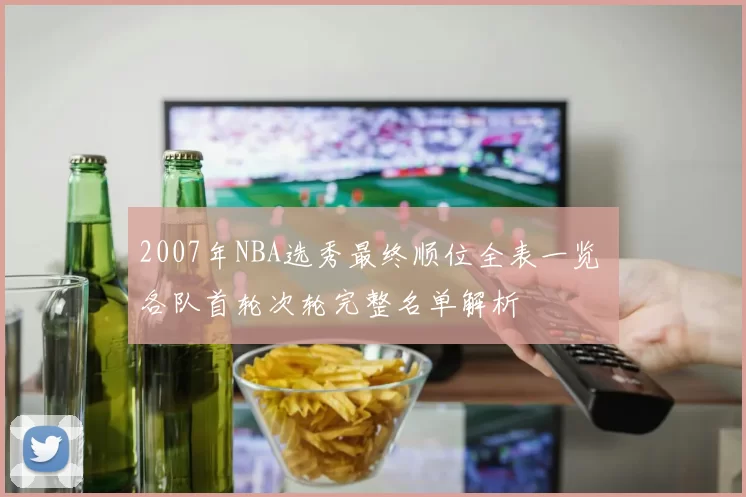 2007年NBA选秀最终顺位全表一览 各队首轮次轮完整名单解析