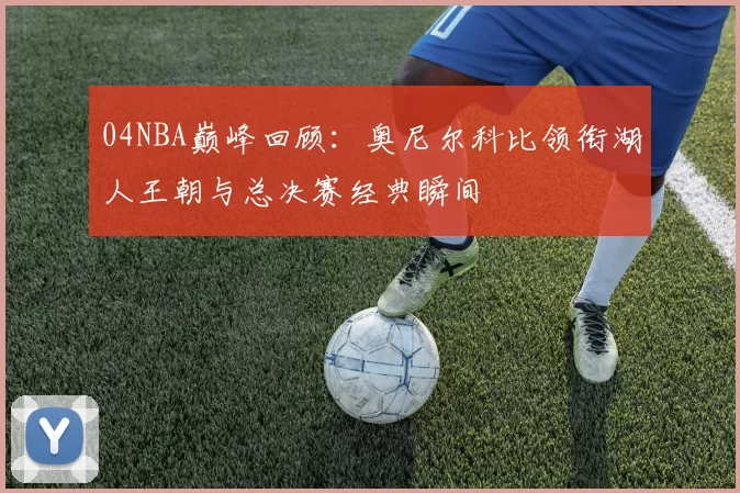 04NBA巅峰回顾：奥尼尔科比领衔湖人王朝与总决赛经典瞬间