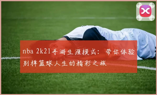 nba 2k21手游生涯模式:带你体验别样篮球人生的精彩之旅