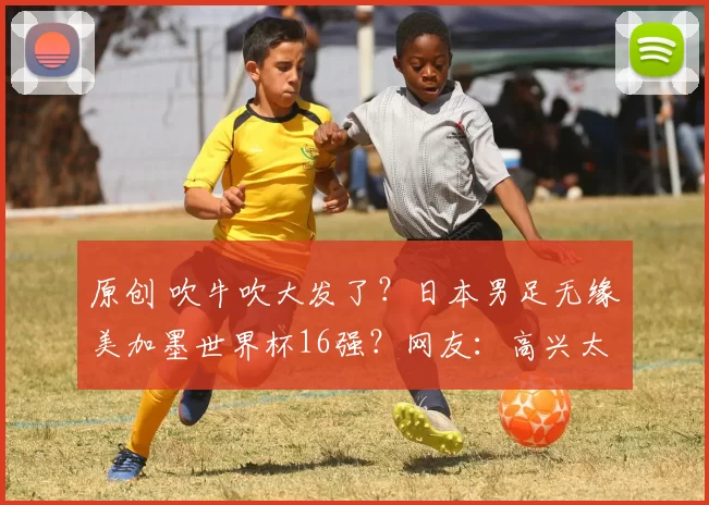 原创 吹牛吹大发了？日本男足无缘美加墨世界杯16强？网友：高兴太早了