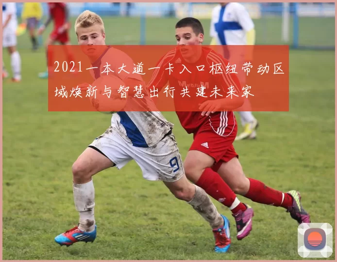 2021一本大道一卡入口枢纽带动区域焕新与智慧出行共建未来家