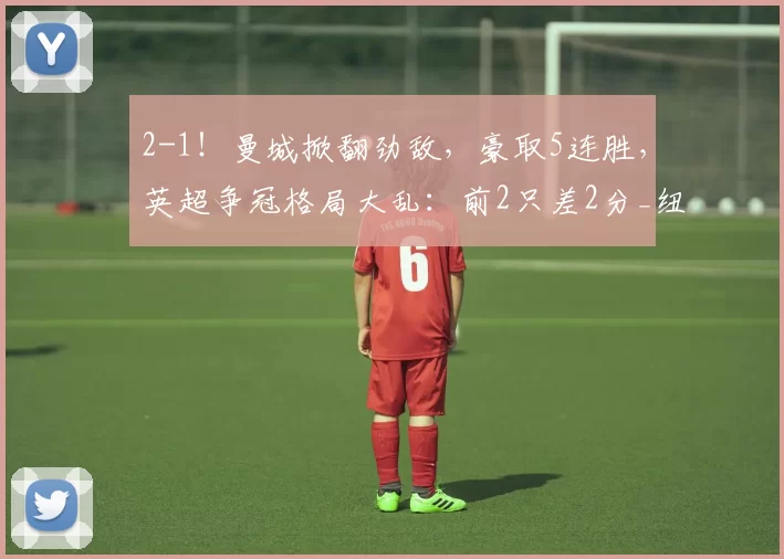 2-1！曼城掀翻劲敌，豪取5连胜，英超争冠格局大乱：前2只差2分_纽卡斯尔联_马尔穆什_塞门约