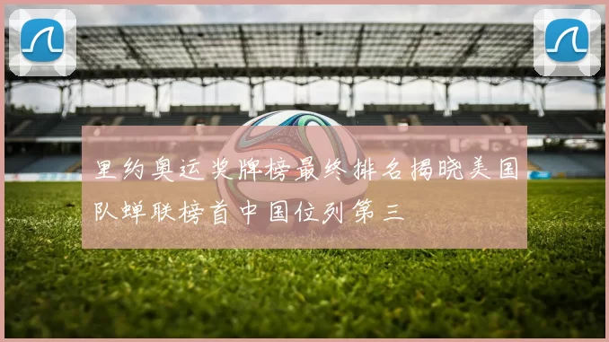 里约奥运奖牌榜最终排名揭晓美国队蝉联榜首中国位列第三