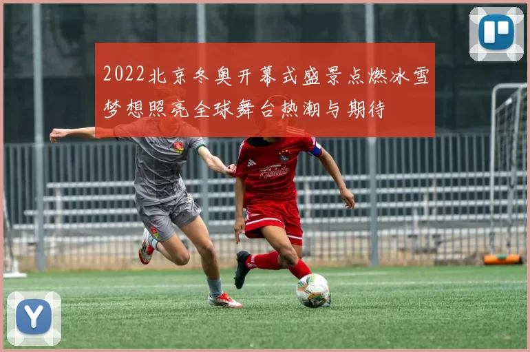 2022北京冬奥开幕式盛景点燃冰雪梦想照亮全球舞台热潮与期待