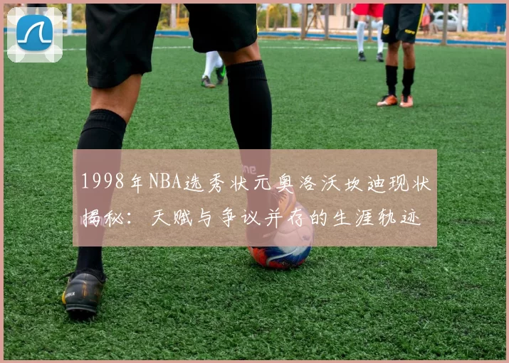 1998年NBA选秀状元奥洛沃坎迪现状揭秘:天赋与争议并存的生涯轨迹